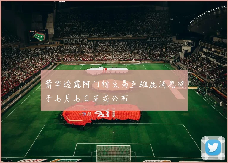 萧华透露阿门特交易至雄鹿消息将于七月七日正式公布