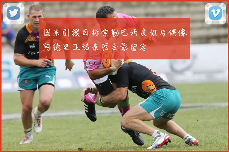 国米引援目标索勒巴西度假与偶像阿德里亚诺亲密合影留念