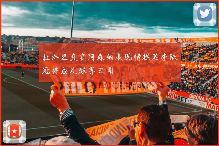杜加里直言阿森纳表现糟糕若夺欧冠将成足球界丑闻