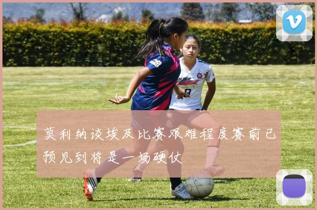莫利纳谈埃及比赛艰难程度赛前已预见到将是一场硬仗