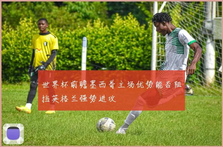 世界杯前瞻墨西哥主场优势能否阻挡英格兰强势进攻