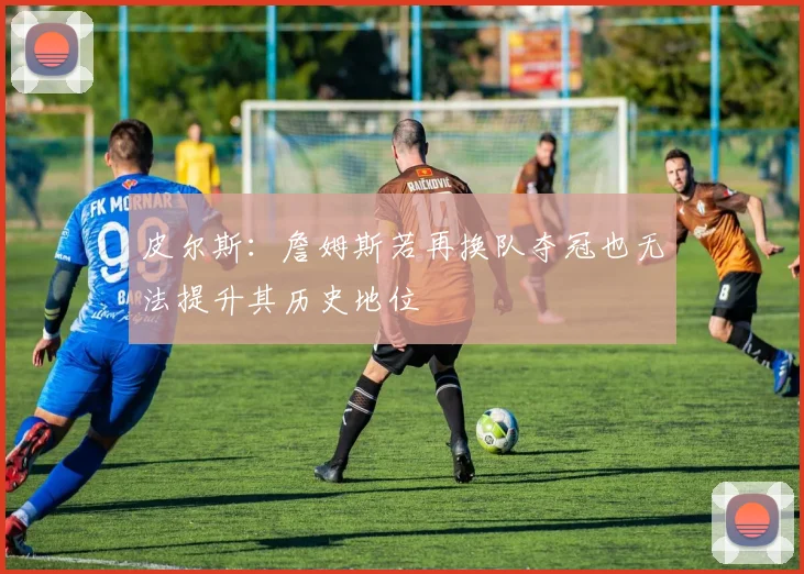 皮尔斯：詹姆斯若再换队夺冠也无法提升其历史地位