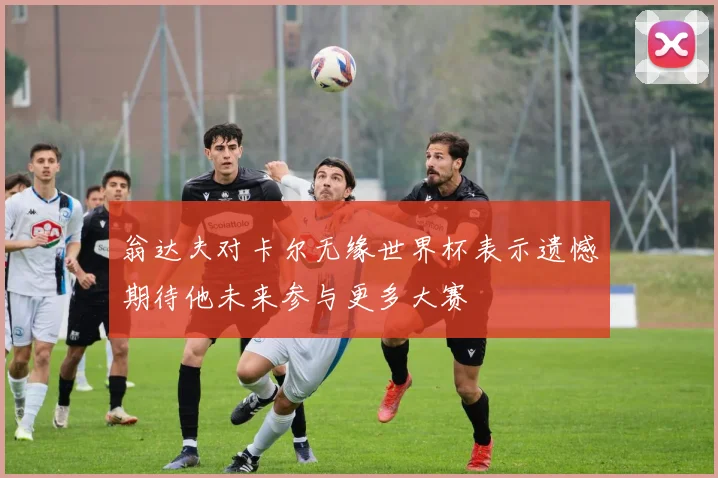 翁达夫对卡尔无缘世界杯表示遗憾期待他未来参与更多大赛