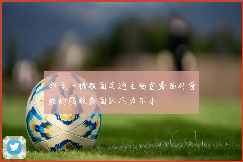 邵佳一执教国足迎主场首秀面对曾经的弱旅泰国队压力不小