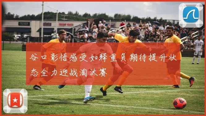 谷口彰悟感受如释重负期待提升状态全力迎战淘汰赛