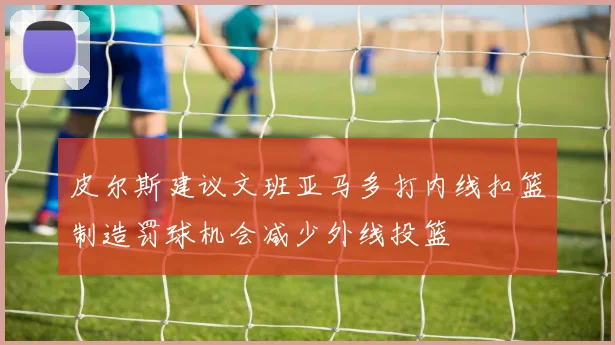 皮尔斯建议文班亚马多打内线扣篮制造罚球机会减少外线投篮