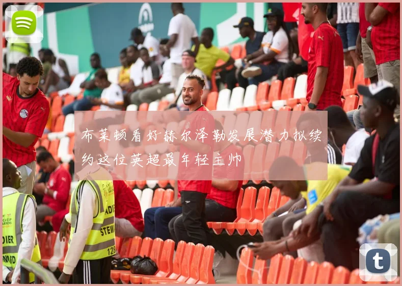 布莱顿看好赫尔泽勒发展潜力拟续约这位英超最年轻主帅