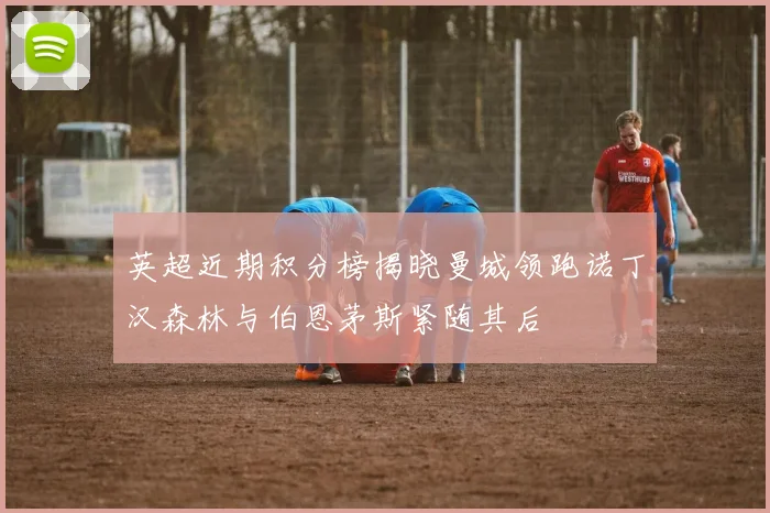 英超近期积分榜揭晓曼城领跑诺丁汉森林与伯恩茅斯紧随其后