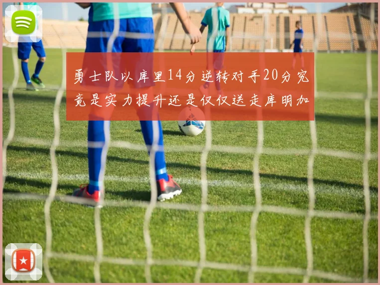 勇士队以库里14分逆转对手20分究竟是实力提升还是仅仅送走库明加的结果