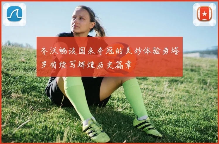 齐沃畅谈国米夺冠的美妙体验劳塔罗将续写辉煌历史篇章